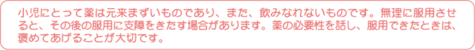 小児にとって薬は元来まずいものであり、また、飲みなれないものです。無理に服用させると、その後の服用に支障をきたす場合があります。薬の必要性を話し、服用できたときは、褒めてあげることが大切です。