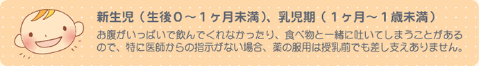 新生児(生後0～1ヶ月未満)、乳児期(1ヶ月～1歳未満)お腹がいっぱいで飲んでくれなかったり、食べ物と一緒に吐いてしまうことがあるので、特に医師からの指示がない場合、薬の服用は授乳前でも差し支えありません。