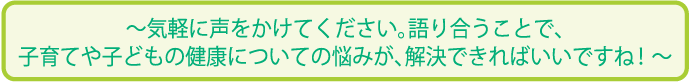 気軽に声をかけてください。語り合うことで、子育てや子どもの健康についての悩みが、解決できればいいですね!